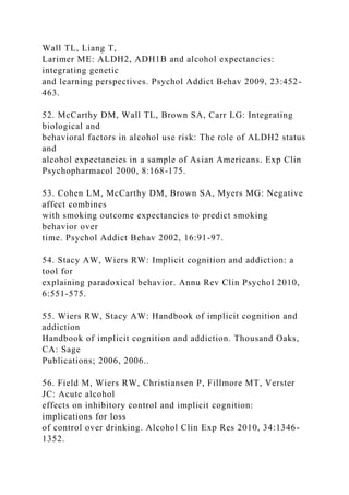 Wall TL, Liang T,
Larimer ME: ALDH2, ADH1B and alcohol expectancies:
integrating genetic
and learning perspectives. Psychol Addict Behav 2009, 23:452-
463.
52. McCarthy DM, Wall TL, Brown SA, Carr LG: Integrating
biological and
behavioral factors in alcohol use risk: The role of ALDH2 status
and
alcohol expectancies in a sample of Asian Americans. Exp Clin
Psychopharmacol 2000, 8:168-175.
53. Cohen LM, McCarthy DM, Brown SA, Myers MG: Negative
affect combines
with smoking outcome expectancies to predict smoking
behavior over
time. Psychol Addict Behav 2002, 16:91-97.
54. Stacy AW, Wiers RW: Implicit cognition and addiction: a
tool for
explaining paradoxical behavior. Annu Rev Clin Psychol 2010,
6:551-575.
55. Wiers RW, Stacy AW: Handbook of implicit cognition and
addiction
Handbook of implicit cognition and addiction. Thousand Oaks,
CA: Sage
Publications; 2006, 2006..
56. Field M, Wiers RW, Christiansen P, Fillmore MT, Verster
JC: Acute alcohol
effects on inhibitory control and implicit cognition:
implications for loss
of control over drinking. Alcohol Clin Exp Res 2010, 34:1346-
1352.
 