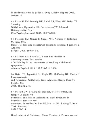in abstinent alcoholic patients. Drug Alcohol Depend 2010,
109:30-36.
63. Piasecki TM, Jorenby DE, Smith SS, Fiore MC, Baker TB:
Smoking
Withdrawal Dynamics: III. Correlates of Withdrawal
Heterogeneity. Exp
Clin Psychopharmacol 2003, 11:276-285.
64. Piasecki TM, Niaura R, Shadel WG, Abrams D, Goldstein
M, Fiore MC,
Baker TB: Smoking withdrawal dynamics in unaided quitters. J
Abnorm
Psychol 2000, 109:74-86.
65. Piasecki TM, Fiore MC, Baker TB: Profiles in
discouragement: Two studies
of variability in the time course of smoking withdrawal
symptoms. J
Abnorm Psychol 1998, 107:238-251, 2000.
66. Baker TB, Japuntich SJ, Hogle JM, McCarthy DE, Curtin JJ:
Pharmacologic
and Behavioral Withdrawal from Addictive Drugs. Curr Dir
Psychol Sci
2006, 15:232-236.
67. Marlatt GA: Craving for alcohol, loss of control, and
relapse: A cognitive-
behavioral analysis. In Alcoholism: New directions in
behavioral research and
treatment. Edited by: Nathan PE, Marlatt GA, Loberg T. New
York: Plenum;
1978:271-314.
Hendershot et al. Substance Abuse Treatment, Prevention, and
 