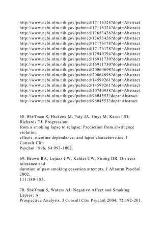 http://www.ncbi.nlm.nih.gov/pubmed/17116324?dopt=Abstract
http://www.ncbi.nlm.nih.gov/pubmed/17116324?dopt=Abstract
http://www.ncbi.nlm.nih.gov/pubmed/12653426?dopt=Abstract
http://www.ncbi.nlm.nih.gov/pubmed/12653426?dopt=Abstract
http://www.ncbi.nlm.nih.gov/pubmed/17176178?dopt=Abstract
http://www.ncbi.nlm.nih.gov/pubmed/17176178?dopt=Abstract
http://www.ncbi.nlm.nih.gov/pubmed/12940394?dopt=Abstract
http://www.ncbi.nlm.nih.gov/pubmed/16911730?dopt=Abstract
http://www.ncbi.nlm.nih.gov/pubmed/16911730?dopt=Abstract
http://www.ncbi.nlm.nih.gov/pubmed/20064698?dopt=Abstract
http://www.ncbi.nlm.nih.gov/pubmed/20064698?dopt=Abstract
http://www.ncbi.nlm.nih.gov/pubmed/14599261?dopt=Abstract
http://www.ncbi.nlm.nih.gov/pubmed/14599261?dopt=Abstract
http://www.ncbi.nlm.nih.gov/pubmed/10740938?dopt=Abstract
http://www.ncbi.nlm.nih.gov/pubmed/9604553?dopt=Abstract
http://www.ncbi.nlm.nih.gov/pubmed/9604553?dopt=Abstract
68. Shiffman S, Hickcox M, Paty JA, Gnys M, Kassel JD,
Richards TJ: Progression
from a smoking lapse to relapse: Prediction from abstinence
violation
effects, nicotine dependence, and lapse characteristics. J
Consult Clin
Psychol 1996, 64:993-1002.
69. Brown RA, Lejuez CW, Kahler CW, Strong DR: Distress
tolerance and
duration of past smoking cessation attempts. J Abnorm Psychol
2002,
111:180-185.
70. Shiffman S, Waters AJ: Negative Affect and Smoking
Lapses: A
Prospective Analysis. J Consult Clin Psychol 2004, 72:192-201.
 