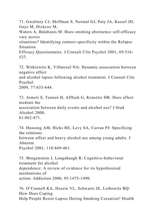 71. Gwaltney CJ, Shiffman S, Normal GJ, Paty JA, Kassel JD,
Gnys M, Hickcox M,
Waters A, Balabanis M: Does smoking abstinence self-efficacy
vary across
situations? Identifying context-specificity within the Relapse
Situation
Efficacy Questionnaire. J Consult Clin Psychol 2001, 69:516-
527.
72. Witkiewitz K, Villarroel NA: Dynamic association between
negative affect
and alcohol lapses following alcohol treatment. J Consult Clin
Psychol
2009, 77:633-644.
73. Armeli S, Tennen H, Affleck G, Kranzler HR: Does affect
mediate the
association between daily events and alcohol use? J Stud
Alcohol 2000,
61:862-871.
74. Hussong AM, Hicks RE, Levy SA, Curran PJ: Specifying
the relations
between affect and heavy alcohol use among young adults. J
Abnorm
Psychol 2001, 110:449-461.
75. Morgenstern J, Longabaugh R: Cognitive-behavioral
treatment for alcohol
dependence: A review of evidence for its hypothesized
mechanisms of
action. Addiction 2000, 95:1475-1490.
76. O’Connell KA, Hosein VL, Schwartz JE, Leibowitz RQ:
How Does Coping
Help People Resist Lapses During Smoking Cessation? Health
 