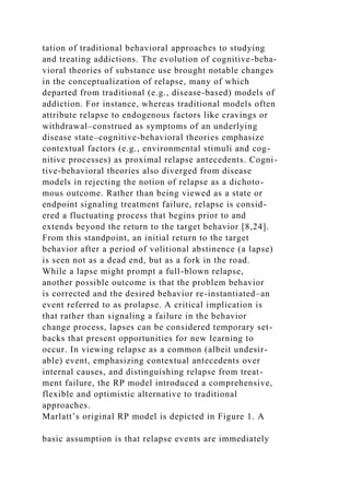 tation of traditional behavioral approaches to studying
and treating addictions. The evolution of cognitive-beha-
vioral theories of substance use brought notable changes
in the conceptualization of relapse, many of which
departed from traditional (e.g., disease-based) models of
addiction. For instance, whereas traditional models often
attribute relapse to endogenous factors like cravings or
withdrawal–construed as symptoms of an underlying
disease state–cognitive-behavioral theories emphasize
contextual factors (e.g., environmental stimuli and cog-
nitive processes) as proximal relapse antecedents. Cogni-
tive-behavioral theories also diverged from disease
models in rejecting the notion of relapse as a dichoto-
mous outcome. Rather than being viewed as a state or
endpoint signaling treatment failure, relapse is consid-
ered a fluctuating process that begins prior to and
extends beyond the return to the target behavior [8,24].
From this standpoint, an initial return to the target
behavior after a period of volitional abstinence (a lapse)
is seen not as a dead end, but as a fork in the road.
While a lapse might prompt a full-blown relapse,
another possible outcome is that the problem behavior
is corrected and the desired behavior re-instantiated–an
event referred to as prolapse. A critical implication is
that rather than signaling a failure in the behavior
change process, lapses can be considered temporary set-
backs that present opportunities for new learning to
occur. In viewing relapse as a common (albeit undesir-
able) event, emphasizing contextual antecedents over
internal causes, and distinguishing relapse from treat-
ment failure, the RP model introduced a comprehensive,
flexible and optimistic alternative to traditional
approaches.
Marlatt’s original RP model is depicted in Figure 1. A
basic assumption is that relapse events are immediately
 