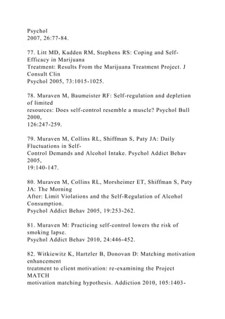 Psychol
2007, 26:77-84.
77. Litt MD, Kadden RM, Stephens RS: Coping and Self-
Efficacy in Marijuana
Treatment: Results From the Marijuana Treatment Project. J
Consult Clin
Psychol 2005, 73:1015-1025.
78. Muraven M, Baumeister RF: Self-regulation and depletion
of limited
resources: Does self-control resemble a muscle? Psychol Bull
2000,
126:247-259.
79. Muraven M, Collins RL, Shiffman S, Paty JA: Daily
Fluctuations in Self-
Control Demands and Alcohol Intake. Psychol Addict Behav
2005,
19:140-147.
80. Muraven M, Collins RL, Morsheimer ET, Shiffman S, Paty
JA: The Morning
After: Limit Violations and the Self-Regulation of Alcohol
Consumption.
Psychol Addict Behav 2005, 19:253-262.
81. Muraven M: Practicing self-control lowers the risk of
smoking lapse.
Psychol Addict Behav 2010, 24:446-452.
82. Witkiewitz K, Hartzler B, Donovan D: Matching motivation
enhancement
treatment to client motivation: re-examining the Project
MATCH
motivation matching hypothesis. Addiction 2010, 105:1403-
 