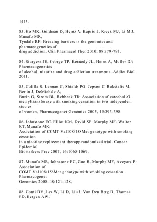 1413.
83. Ho MK, Goldman D, Heinz A, Kaprio J, Kreek MJ, Li MD,
Munafo MR,
Tyndale RF: Breaking barriers in the genomics and
pharmacogenetics of
drug addiction. Clin Pharmacol Ther 2010, 88:779-791.
84. Sturgess JE, George TP, Kennedy JL, Heinz A, Muller DJ:
Pharmacogenetics
of alcohol, nicotine and drug addiction treatments. Addict Biol
2011.
85. Colilla S, Lerman C, Shields PG, Jepson C, Rukstalis M,
Berlin J, DeMichele A,
Bunin G, Strom BL, Rebbeck TR: Association of catechol-O-
methyltransferase with smoking cessation in two independent
studies
of women. Pharmacogenet Genomics 2005, 15:393-398.
86. Johnstone EC, Elliot KM, David SP, Murphy MF, Walton
RT, Munafo MR:
Association of COMT Val108/158Met genotype with smoking
cessation
in a nicotine replacement therapy randomized trial. Cancer
Epidemiol
Biomarkers Prev 2007, 16:1065-1069.
87. Munafo MR, Johnstone EC, Guo B, Murphy MF, Aveyard P:
Association of
COMT Val108/158Met genotype with smoking cessation.
Pharmacogenet
Genomics 2008, 18:121-128.
88. Conti DV, Lee W, Li D, Liu J, Van Den Berg D, Thomas
PD, Bergen AW,
 