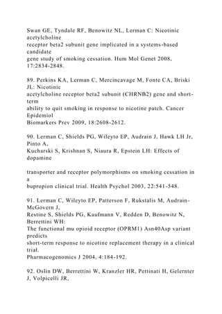 Swan GE, Tyndale RF, Benowitz NL, Lerman C: Nicotinic
acetylcholine
receptor beta2 subunit gene implicated in a systems-based
candidate
gene study of smoking cessation. Hum Mol Genet 2008,
17:2834-2848.
89. Perkins KA, Lerman C, Mercincavage M, Fonte CA, Briski
JL: Nicotinic
acetylcholine receptor beta2 subunit (CHRNB2) gene and short-
term
ability to quit smoking in response to nicotine patch. Cancer
Epidemiol
Biomarkers Prev 2009, 18:2608-2612.
90. Lerman C, Shields PG, Wileyto EP, Audrain J, Hawk LH Jr,
Pinto A,
Kucharski S, Krishnan S, Niaura R, Epstein LH: Effects of
dopamine
transporter and receptor polymorphisms on smoking cessation in
a
bupropion clinical trial. Health Psychol 2003, 22:541-548.
91. Lerman C, Wileyto EP, Patterson F, Rukstalis M, Audrain-
McGovern J,
Restine S, Shields PG, Kaufmann V, Redden D, Benowitz N,
Berrettini WH:
The functional mu opioid receptor (OPRM1) Asn40Asp variant
predicts
short-term response to nicotine replacement therapy in a clinical
trial.
Pharmacogenomics J 2004, 4:184-192.
92. Oslin DW, Berrettini W, Kranzler HR, Pettinati H, Gelernter
J, Volpicelli JR,
 
