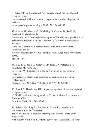 O’Brien CP: A Functional Polymorphism of the mu-Opioid
receptor gene
is associated with naltrexone response in alcohol-dependent
patients.
Neuropsychopharmacology 2003, 28:1546-1552.
93. Anton RF, Oroszi G, O’Malley S, Couper D, Swift R,
Pettinati H, Goldman D:
An evaluation of mu-opioid receptor (OPRM1) as a predictor of
naltrexone response in the treatment of alcohol dependence:
Results
from the Combined Pharmacotherapies and Behavioral
Interventions for
Alcohol Dependence (COMBINE) study. Arch Gen Psychiatry
2008,
65:135-144.
94. Ray R, Jepson C, Wileyto EP, Dahl JP, Patterson F,
Rukstalis M, Pinto A,
Berrettini W, Lerman C: Genetic variation in mu-opioid-
receptor-
interacting proteins and smoking cessation in a nicotine
replacement
therapy trial. Nicotine Tob Res 2007, 9:1237-1241.
95. Ray LA, Hutchison KE: A polymorphism of the mu-opioid
receptor gene
(OPRM1) and sensitivity to the effects of alcohol in humans.
Alcohol Clin
Exp Res 2004, 28:1789-1795.
96. Filbey FM, Ray L, Smolen A, Claus ED, Audette A,
Hutchison KE: Differential
neural response to alcohol priming and alcohol taste cues is
associated
with DRD4 VNTR and OPRM1 genotypes. Alcohol Clin Exp
 