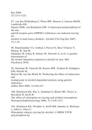 Res 2008,
32:1113-1123.
97. van den Wildenberg E, Wiers RW, Dessers J, Janssen RGJH,
Lambrichs EH,
Smeets HJM, van Breukelen GJP: A functional polymorphism of
the mu-
opioid receptor gene (OPRM1) influences cue-induced craving
for
alcohol in male heavy drinkers. Alcohol Clin Exp Res 2007,
31:1-10.
98. Ramchandani VA, Umhau J, Pavon FJ, Ruiz-Velasco V,
Margas W, Sun H,
Damadzic R, Eskay R, Schoor M, Thorsell A, et al: A genetic
determinant of
the striatal dopamine response to alcohol in men. Mol
Psychiatry 2010.
99. Ooteman W, Naassila M, Koeter MW, Verheul R, Schippers
GM, Houchi H,
Daoust M, van den Brink W: Predicting the effect of naltrexone
and
acamprosate in alcohol-dependent patients using genetic
indicators.
Addict Biol 2009, 14:328-337.
100. Hutchison KE, Ray L, Sandman E, Rutter MC, Peters A,
Davidson D, Swift R:
The effect of olanzapine on craving and alcohol consumption.
Neuropsychopharmacology 2006, 31:1310-1317.
101. Hutchison KE, Wooden A, Swift RM, Smolen A, McGeary
J, Adler L, Paris L:
Olanzapine reduces craving for alcohol: A DRD4 VNTR
polymorphism by
 