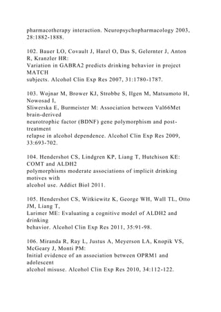 pharmacotherapy interaction. Neuropsychopharmacology 2003,
28:1882-1888.
102. Bauer LO, Covault J, Harel O, Das S, Gelernter J, Anton
R, Kranzler HR:
Variation in GABRA2 predicts drinking behavior in project
MATCH
subjects. Alcohol Clin Exp Res 2007, 31:1780-1787.
103. Wojnar M, Brower KJ, Strobbe S, Ilgen M, Matsumoto H,
Nowosad I,
Sliwerska E, Burmeister M: Association between Val66Met
brain-derived
neurotrophic factor (BDNF) gene polymorphism and post-
treatment
relapse in alcohol dependence. Alcohol Clin Exp Res 2009,
33:693-702.
104. Hendershot CS, Lindgren KP, Liang T, Hutchison KE:
COMT and ALDH2
polymorphisms moderate associations of implicit drinking
motives with
alcohol use. Addict Biol 2011.
105. Hendershot CS, Witkiewitz K, George WH, Wall TL, Otto
JM, Liang T,
Larimer ME: Evaluating a cognitive model of ALDH2 and
drinking
behavior. Alcohol Clin Exp Res 2011, 35:91-98.
106. Miranda R, Ray L, Justus A, Meyerson LA, Knopik VS,
McGeary J, Monti PM:
Initial evidence of an association between OPRM1 and
adolescent
alcohol misuse. Alcohol Clin Exp Res 2010, 34:112-122.
 