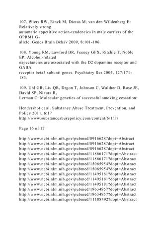 107. Wiers RW, Rinck M, Dictus M, van den Wildenberg E:
Relatively strong
automatic appetitive action-tendencies in male carriers of the
OPRM1 G-
allele. Genes Brain Behav 2009, 8:101-106.
108. Young RM, Lawford BR, Feeney GFX, Ritchie T, Noble
EP: Alcohol-related
expectancies are associated with the D2 dopamine receptor and
GABA
receptor beta3 subunit genes. Psychiatry Res 2004, 127:171-
183.
109. Uhl GR, Liu QR, Drgon T, Johnson C, Walther D, Rose JE,
David SP, Niaura R,
Lerman C: Molecular genetics of successful smoking cessation:
Hendershot et al. Substance Abuse Treatment, Prevention, and
Policy 2011, 6:17
http://www.substanceabusepolicy.com/content/6/1/17
Page 16 of 17
http://www.ncbi.nlm.nih.gov/pubmed/8916628?dopt=Abstract
http://www.ncbi.nlm.nih.gov/pubmed/8916628?dopt=Abstract
http://www.ncbi.nlm.nih.gov/pubmed/8916628?dopt=Abstract
http://www.ncbi.nlm.nih.gov/pubmed/11866171?dopt=Abstract
http://www.ncbi.nlm.nih.gov/pubmed/11866171?dopt=Abstract
http://www.ncbi.nlm.nih.gov/pubmed/15065954?dopt=Abstract
http://www.ncbi.nlm.nih.gov/pubmed/15065954?dopt=Abstract
http://www.ncbi.nlm.nih.gov/pubmed/11495181?dopt=Abstract
http://www.ncbi.nlm.nih.gov/pubmed/11495181?dopt=Abstract
http://www.ncbi.nlm.nih.gov/pubmed/11495181?dopt=Abstract
http://www.ncbi.nlm.nih.gov/pubmed/19634957?dopt=Abstract
http://www.ncbi.nlm.nih.gov/pubmed/19634957?dopt=Abstract
http://www.ncbi.nlm.nih.gov/pubmed/11188492?dopt=Abstract
 