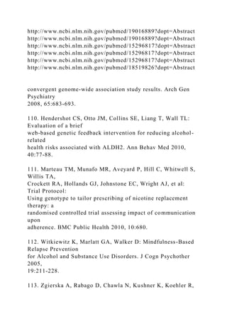 http://www.ncbi.nlm.nih.gov/pubmed/19016889?dopt=Abstract
http://www.ncbi.nlm.nih.gov/pubmed/19016889?dopt=Abstract
http://www.ncbi.nlm.nih.gov/pubmed/15296817?dopt=Abstract
http://www.ncbi.nlm.nih.gov/pubmed/15296817?dopt=Abstract
http://www.ncbi.nlm.nih.gov/pubmed/15296817?dopt=Abstract
http://www.ncbi.nlm.nih.gov/pubmed/18519826?dopt=Abstract
convergent genome-wide association study results. Arch Gen
Psychiatry
2008, 65:683-693.
110. Hendershot CS, Otto JM, Collins SE, Liang T, Wall TL:
Evaluation of a brief
web-based genetic feedback intervention for reducing alcohol-
related
health risks associated with ALDH2. Ann Behav Med 2010,
40:77-88.
111. Marteau TM, Munafo MR, Aveyard P, Hill C, Whitwell S,
Willis TA,
Crockett RA, Hollands GJ, Johnstone EC, Wright AJ, et al:
Trial Protocol:
Using genotype to tailor prescribing of nicotine replacement
therapy: a
randomised controlled trial assessing impact of communication
upon
adherence. BMC Public Health 2010, 10:680.
112. Witkiewitz K, Marlatt GA, Walker D: Mindfulness-Based
Relapse Prevention
for Alcohol and Substance Use Disorders. J Cogn Psychother
2005,
19:211-228.
113. Zgierska A, Rabago D, Chawla N, Kushner K, Koehler R,
 