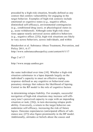 preceded by a high-risk situation, broadly defined as any
context that confers vulnerability for engaging in the
target behavior. Examples of high-risk contexts include
emotional or cognitive states (e.g., negative affect,
diminished self-efficacy), environmental contingencies
(e.g., conditioned drug cues), or physiological states (e.
g., acute withdrawal). Although some high-risk situa-
tions appear nearly universal across addictive behaviors
(e.g., negative affect; [25]), high-risk situations are likely
to vary across behaviors, across individuals, and within
Hendershot et al. Substance Abuse Treatment, Prevention, and
Policy 2011, 6:17
http://www.substanceabusepolicy.com/content/6/1/17
Page 2 of 17
http://www.nrepp.samhsa.gov
the same individual over time [10]. Whether a high-risk
situation culminates in a lapse depends largely on the
individual’s capacity to enact an effective coping
response–defined as any cognitive or behavioral com-
pensatory strategy that reduces the likelihood of lapsing.
Central to the RP model is the role of cognitive factors
in determining relapse liability. For example, successful
navigation of high-risk situations may increase self-effi-
cacy (one’s perceived capacity to cope with an impending
situation or task; [26]), in turn decreasing relapse prob-
ability. Conversely, a return to the target behavior can
undermine self-efficacy, increasing the risk of future
lapses. Outcome expectancies (anticipated effects of sub-
stance use; [27]) also figure prominently in the RP model.
Additionally, attitudes or beliefs about the causes and
 