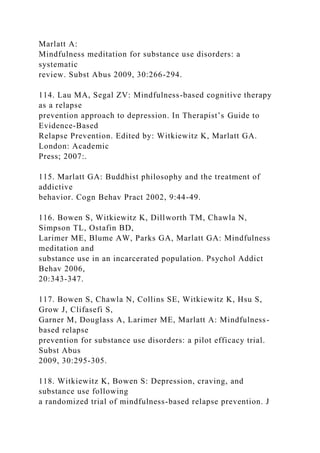 Marlatt A:
Mindfulness meditation for substance use disorders: a
systematic
review. Subst Abus 2009, 30:266-294.
114. Lau MA, Segal ZV: Mindfulness-based cognitive therapy
as a relapse
prevention approach to depression. In Therapist’s Guide to
Evidence-Based
Relapse Prevention. Edited by: Witkiewitz K, Marlatt GA.
London: Academic
Press; 2007:.
115. Marlatt GA: Buddhist philosophy and the treatment of
addictive
behavior. Cogn Behav Pract 2002, 9:44-49.
116. Bowen S, Witkiewitz K, Dillworth TM, Chawla N,
Simpson TL, Ostafin BD,
Larimer ME, Blume AW, Parks GA, Marlatt GA: Mindfulness
meditation and
substance use in an incarcerated population. Psychol Addict
Behav 2006,
20:343-347.
117. Bowen S, Chawla N, Collins SE, Witkiewitz K, Hsu S,
Grow J, Clifasefi S,
Garner M, Douglass A, Larimer ME, Marlatt A: Mindfulness-
based relapse
prevention for substance use disorders: a pilot efficacy trial.
Subst Abus
2009, 30:295-305.
118. Witkiewitz K, Bowen S: Depression, craving, and
substance use following
a randomized trial of mindfulness-based relapse prevention. J
 