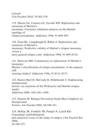 Consult
Clin Psychol 2010, 78:362-374.
119. Maisto SA, Connors GJ, Zywiak WH: Replication and
extension of Marlatt’s
taxonomy: Construct validation analyses on the Marlatt
typology of
relapse precipitants. Addiction 1996, 91:S89-S97.
120. Stout RL, Longabaugh R, Rubin A: Replication and
extension of Marlatt’s
taxonomy: Predictive validity of Marlatt’s relapse taxonomy
versus a
more general relapse code. Addiction 1996, 91:S99-S110.
121. Donovan DM: Commentary on replications of Marlatt’s
taxonomy:
Marlatt’s classification of relapse precipitants: Is the emperor
still
wearing clothes? Addiction 1996, 91:S131-S137.
122. Hunter-Reel D, McCrady B, Hildebrandt T: Emphasizing
interpersonal
factors: an extension of the Witkiewitz and Marlatt relapse
model.
Addiction 2009, 104:1281-1290.
123. Stanton M: Relapse Prevention Needs More Emphasis on
Interpersonal
Factors. Am Psychol 2005, 60:340-341.
124. McKay JR, Franklin TR, Patapis N, Lynch KG:
Conceptual, methodological,
and analytical issues in the study of relapse. Clin Psychol Rev
2006,
26:109-127.
 