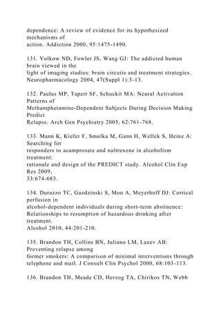 dependence: A review of evidence for its hypothesized
mechanisms of
action. Addiction 2000, 95:1475-1490.
131. Volkow ND, Fowler JS, Wang GJ: The addicted human
brain viewed in the
light of imaging studies: brain circuits and treatment strategies.
Neuropharmacology 2004, 47(Suppl 1):3-13.
132. Paulus MP, Tapert SF, Schuckit MA: Neural Activation
Patterns of
Methamphetamine-Dependent Subjects During Decision Making
Predict
Relapse. Arch Gen Psychiatry 2005, 62:761-768.
133. Mann K, Kiefer F, Smolka M, Gann H, Wellek S, Heinz A:
Searching for
responders to acamprosate and naltrexone in alcoholism
treatment:
rationale and design of the PREDICT study. Alcohol Clin Exp
Res 2009,
33:674-683.
134. Durazzo TC, Gazdzinski S, Mon A, Meyerhoff DJ: Cortical
perfusion in
alcohol-dependent individuals during short-term abstinence:
Relationships to resumption of hazardous drinking after
treatment.
Alcohol 2010, 44:201-210.
135. Brandon TH, Collins BN, Juliano LM, Lazev AB:
Preventing relapse among
former smokers: A comparison of minimal interventions through
telephone and mail. J Consult Clin Psychol 2000, 68:103-113.
136. Brandon TH, Meade CD, Herzog TA, Chirikos TN, Webb
 
