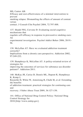MS, Cantor AB:
Efficacy and cost-effectiveness of a minimal intervention to
prevent
smoking relapse: Dismantling the effects of amount of content
versus
contact. J Consult Clin Psychol 2004, 72:797-808.
137. Shadel WG, Cervone D: Evaluating social-cognitive
mechanisms that
regulate self-efficacy in response to provocative smoking cues:
An
experimental investigation. Psychol Addict Behav 2006, 20:91-
96.
138. McLellan AT: Have we evaluated addiction treatment
correctly?
Implications from a chronic care perspective. Addiction 2002,
97:249-252.
139. Humphreys K, McLellan AT: A policy-oriented review of
strategies for
improving the outcomes of services for substance use disorder
patients*. Addiction 2011.
140. McKay JR, Carise D, Dennis ML, Dupont R, Humphreys
K, Kemp J,
Reynolds D, White W, Armstrong R, Chalk M, et al: Extending
the benefits
of addiction treatment: practical strategies for continuing care
and
recovery. J Subst Abuse Treat 2009, 36:127-130.
141. Office of National Drug Control Policy: National Drug
Control Strategy for
2010.[http://www.ondcp.gov].
 