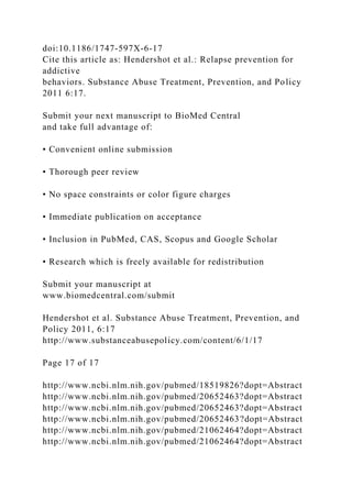 doi:10.1186/1747-597X-6-17
Cite this article as: Hendershot et al.: Relapse prevention for
addictive
behaviors. Substance Abuse Treatment, Prevention, and Policy
2011 6:17.
Submit your next manuscript to BioMed Central
and take full advantage of:
• Convenient online submission
• Thorough peer review
• No space constraints or color figure charges
• Immediate publication on acceptance
• Inclusion in PubMed, CAS, Scopus and Google Scholar
• Research which is freely available for redistribution
Submit your manuscript at
www.biomedcentral.com/submit
Hendershot et al. Substance Abuse Treatment, Prevention, and
Policy 2011, 6:17
http://www.substanceabusepolicy.com/content/6/1/17
Page 17 of 17
http://www.ncbi.nlm.nih.gov/pubmed/18519826?dopt=Abstract
http://www.ncbi.nlm.nih.gov/pubmed/20652463?dopt=Abstract
http://www.ncbi.nlm.nih.gov/pubmed/20652463?dopt=Abstract
http://www.ncbi.nlm.nih.gov/pubmed/20652463?dopt=Abstract
http://www.ncbi.nlm.nih.gov/pubmed/21062464?dopt=Abstract
http://www.ncbi.nlm.nih.gov/pubmed/21062464?dopt=Abstract
 