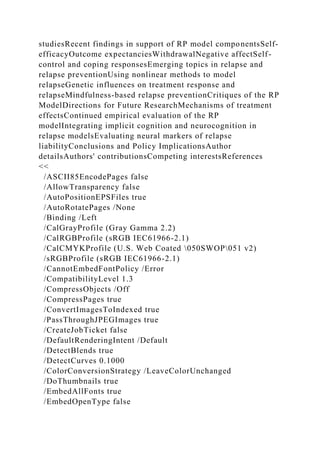 studiesRecent findings in support of RP model componentsSelf-
efficacyOutcome expectanciesWithdrawalNegative affectSelf-
control and coping responsesEmerging topics in relapse and
relapse preventionUsing nonlinear methods to model
relapseGenetic influences on treatment response and
relapseMindfulness-based relapse preventionCritiques of the RP
ModelDirections for Future ResearchMechanisms of treatment
effectsContinued empirical evaluation of the RP
modelIntegrating implicit cognition and neurocognition in
relapse modelsEvaluating neural markers of relapse
liabilityConclusions and Policy ImplicationsAuthor
detailsAuthors' contributionsCompeting interestsReferences
<<
/ASCII85EncodePages false
/AllowTransparency false
/AutoPositionEPSFiles true
/AutoRotatePages /None
/Binding /Left
/CalGrayProfile (Gray Gamma 2.2)
/CalRGBProfile (sRGB IEC61966-2.1)
/CalCMYKProfile (U.S. Web Coated 050SWOP051 v2)
/sRGBProfile (sRGB IEC61966-2.1)
/CannotEmbedFontPolicy /Error
/CompatibilityLevel 1.3
/CompressObjects /Off
/CompressPages true
/ConvertImagesToIndexed true
/PassThroughJPEGImages true
/CreateJobTicket false
/DefaultRenderingIntent /Default
/DetectBlends true
/DetectCurves 0.1000
/ColorConversionStrategy /LeaveColorUnchanged
/DoThumbnails true
/EmbedAllFonts true
/EmbedOpenType false
 
