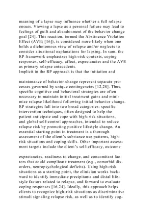meaning of a lapse may influence whether a full relapse
ensues. Viewing a lapse as a personal failure may lead to
feelings of guilt and abandonment of the behavior change
goal [24]. This reaction, termed the Abstinence Violation
Effect (AVE; [16]), is considered more likely when one
holds a dichotomous view of relapse and/or neglects to
consider situational explanations for lapsing. In sum, the
RP framework emphasizes high-risk contexts, coping
responses, self-efficacy, affect, expectancies and the AVE
as primary relapse antecedents.
Implicit in the RP approach is that the initiation and
maintenance of behavior change represent separate pro-
cesses governed by unique contingencies [12,28]. Thus,
specific cognitive and behavioral strategies are often
necessary to maintain initial treatment gains and mini-
mize relapse likelihood following initial behavior change.
RP strategies fall into two broad categories: specific
intervention techniques, often designed to help the
patient anticipate and cope with high-risk situations,
and global self-control approaches, intended to reduce
relapse risk by promoting positive lifestyle change. An
essential starting point in treatment is a thorough
assessment of the client’s substance use patterns, high-
risk situations and coping skills. Other important assess-
ment targets include the client’s self-efficacy, outcome
expectancies, readiness to change, and concomitant fac-
tors that could complicate treatment (e.g., comorbid dis-
orders, neuropsychological deficits). Using high-risk
situations as a starting point, the clinician works back-
ward to identify immediate precipitants and distal life-
style factors related to relapse, and forward to evaluate
coping responses [16,24]. Ideally, this approach helps
clients to recognize high-risk situations as discriminative
stimuli signaling relapse risk, as well as to identify cog-
 