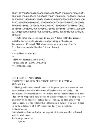 000610076002000610066006600e4007200730064006f006b0075
006d0065006e0074002e002000200053006b00610070006100640
0650020005000440046002d0064006f006b0075006d0065006e00
740020006b0061006e002000f600700070006e006100730020006
90020004100630072006f0062006100740020006f006300680020
00410064006f00620065002000520065006100640065007200200
035002e00300020006f00630068002000730065006e0061007200
65002e>
/ENU (Use these settings to create Adobe PDF documents
suitable for reliable viewing and printing of business
documents. Created PDF documents can be opened with
Acrobat and Adobe Reader 5.0 and later.)
>>
>> setdistillerparams
<<
/HWResolution [2400 2400]
/PageSize [612.000 792.000]
>> setpagedevice
COLLEGE OF NURSING
EVIDENCE BASED PRACTICE ARTICLE REVIEW
SUMMARY
Utilizing evidence-based research in your practice ensures that
your patients receive the most effective care possible. It is
necessary for practitioners to review the research literature and
identify therapeutic modalities that have been tested empirically
and proven to more effective (as effective, or less effective)
than others. By providing the information below, you will begin
to build a library of EBP resources for your practice.
CriteriaValue
Introduction that includes the aspect of treatment the selected
article addresses:
Relapse prevention
1point
 