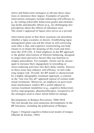 nitive and behavioral strategies to obviate these situa-
tions or minimize their impact. Examples of specific
intervention strategies include enhancing self-efficacy (e.
g., by setting achievable behavioral goals) and eliminat-
ing myths and placebo effects (e.g., by challenging mis-
perceptions about the effects of substance use).
The client’s appraisal of lapses also serves as a pivotal
intervention point in that these reactions can determine
whether a lapse escalates or desists. Establishing lapse
management plans can aid the client in self-correcting
soon after a slip, and cognitive restructuring can help
clients to re-frame the meaning of the event and mini-
mize the AVE [24]. A final emphasis in the RP approach
is the global intervention of lifestyle balancing, designed
to target more pervasive factors that can function as
relapse antecedents. For example, clients can be encour-
aged to increase their engagement in rewarding or
stress-reducing activities into their daily routine. Success
in these areas may enhance self-efficacy, in turn redu-
cing relapse risk. Overall, the RP model is characterized
by a highly ideographic treatment approach, a contrast
to the “one size fits all” approach typical of certain tradi-
tional treatments. Moreover, an emphasis on post-treat-
ment maintenance renders RP a useful adjunct to
various treatment modalities (e.g., cognitive-behavioral,
twelve step programs, pharmacotherapy), irrespective of
the strategies used to enact initial behavior change.
Developments in Relapse Prevention: 2000-2010
The last decade has seen numerous developments in the
RP literature, including the publication of Relapse
Figure 1 Original cognitive-behavioral model of relapse
(Marlatt & Gordon, 1985)
 