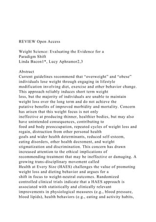 REVIEW Open Access
Weight Science: Evaluating the Evidence for a
Paradigm Shift
Linda Bacon1*, Lucy Aphramor2,3
Abstract
Current guidelines recommend that “overweight” and “obese”
individuals lose weight through engaging in lifestyle
modification involving diet, exercise and other behavior change.
This approach reliably induces short term weight
loss, but the majority of individuals are unable to maintain
weight loss over the long term and do not achieve the
putative benefits of improved morbidity and mortality. Concern
has arisen that this weight focus is not only
ineffective at producing thinner, healthier bodies, but may also
have unintended consequences, contributing to
food and body preoccupation, repeated cycles of weight loss and
regain, distraction from other personal health
goals and wider health determinants, reduced self-esteem,
eating disorders, other health decrement, and weight
stigmatization and discrimination. This concern has drawn
increased attention to the ethical implications of
recommending treatment that may be ineffective or damaging. A
growing trans-disciplinary movement called
Health at Every Size (HAES) challenges the value of promoting
weight loss and dieting behavior and argues for a
shift in focus to weight-neutral outcomes. Randomized
controlled clinical trials indicate that a HAES approach is
associated with statistically and clinically relevant
improvements in physiological measures (e.g., blood pressure,
blood lipids), health behaviors (e.g., eating and activity habits,
 