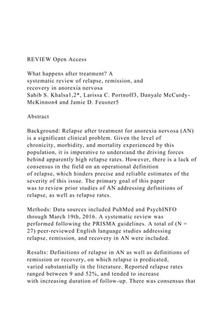 REVIEW Open Access
What happens after treatment? A
systematic review of relapse, remission, and
recovery in anorexia nervosa
Sahib S. Khalsa1,2*, Larissa C. Portnoff3, Danyale McCurdy-
McKinnon4 and Jamie D. Feusner5
Abstract
Background: Relapse after treatment for anorexia nervosa (AN)
is a significant clinical problem. Given the level of
chronicity, morbidity, and mortality experienced by this
population, it is imperative to understand the driving forces
behind apparently high relapse rates. However, there is a lack of
consensus in the field on an operational definition
of relapse, which hinders precise and reliable estimates of the
severity of this issue. The primary goal of this paper
was to review prior studies of AN addressing definitions of
relapse, as well as relapse rates.
Methods: Data sources included PubMed and PsychINFO
through March 19th, 2016. A systematic review was
performed following the PRISMA guidelines. A total of (N =
27) peer-reviewed English language studies addressing
relapse, remission, and recovery in AN were included.
Results: Definitions of relapse in AN as well as definitions of
remission or recovery, on which relapse is predicated,
varied substantially in the literature. Reported relapse rates
ranged between 9 and 52%, and tended to increase
with increasing duration of follow-up. There was consensus that
 