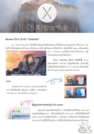 Review OS X 10.10 “Yosemite” 
OS X 10.10 “Yosemite” ได้เปิดให้ดาวน์โหลดเป็นที่เรียบร้อยแล้ว รีวิวนี้จะพาทุกท่านมาพบกับการใช้งาน OS X รุ่น ใหม่นี้ ว่าฟีเจอร์แต่ละอย่างที่ Apple โม้มาในงาน จะใช้งานได้จริงและราบรื่นสักกี่อย่าง พร้อมทั้งสิ่งที่ Apple เปลี่ยนแปลงใน OS X Yosemite และไม่ได้บอกไว้อย่างเป็นทางการ แต่มี ประโยชน์และเราควรรู้ว่ามีอะไรบ้าง 
ชื่อของ Yosemite (อ่านว่า โย-ซิ-มิ-ตี้) มาจาก อุทยานแห่งชาติ Yosemite ในรัฐแคลิฟอร์เนีย โดยภาพพื้น หลังที่ถูกตั้งเป็นค่าเริ่มต้นของ OS X Yosemite คือภาพหินที่ ชื่อว่า El Capitan ในอุทยานแห่งชาติ Yosemite 
Icon 
ไอคอนต่างๆ ใน Yosemite ออกมาในแนวเดียวกับ iOS ที่เป็นสีสันสดใส ดูเรียบง่าย ลดมิติลง บางตัวผมคิดว่า สวยกว่าแบบเก่า แต่บางตัวก็ดแบบเก่าสวยกว่า 
สัญญาณจราจรและปุ่ม full-screen 
สัญญาณจราจรถูกเปลี่ยนเป็นสีเรียบๆ โดยปุ่มสีเขียวจะใช้เป็นปุ่ม full-screen แทนปุ่มเดิมที่อยู่มุมบนขวา แต่ถ้าแอพใดไม่รองรับ full-screen หรือยังไม่ได้อัพเดตให้ รองรับ Yosemite ปุ่มสีเขียวก็ยังเป็น + เหมือนเดิม แอพที่รองรับการใช้ปุ่มสีเขียวเป็น full-screen ถ้าจะใช้ฟังก์ชันของปุ่ม + เดิมให้ดับเบิ้ลคลิกตรงส่วนบนของหน้าต่างแทน  