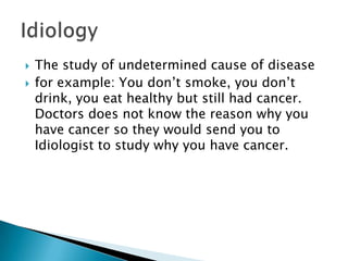 The study of undetermined cause of disease for example: You don’t smoke, you don’t drink, you eat healthy but still had cancer. Doctors does not know the reason why you have cancer so they would send you to Idiologist to study why you have cancer. Idiology