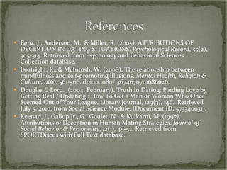 Benz, J., Anderson, M., & Miller, R. (2005). ATTRIBUTIONS OF DECEPTION IN DATING SITUATIONS.  Psychological Record ,  55 (2), 305-314. Retrieved from Psychology and Behavioral Sciences Collection database. Boatright, R., & McIntosh, W. (2008). The relationship between mindfulness and self-promoting illusions.  Mental Health, Religion & Culture ,  11 (6), 561-566. doi:10.1080/13674670701686626. Douglas C Lord.  (2004, February). Truth in Dating: Finding Love by Getting Real / Updating!: How To Get a Man or Woman Who Once Seemed Out of Your League. Library Journal, 129(3), 146.  Retrieved July 5, 2010, from Social Science Module. (Document ID: 573340031). Keenan, J., Gallup Jr., G., Goulet, N., & Kulkarni, M. (1997). Attributions of Deception in Human Mating Strategies.  Journal of Social Behavior & Personality ,  12 (1), 45-52. Retrieved from SPORTDiscus with Full Text database. 