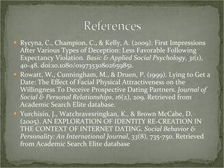 Rycyna, C., Champion, C., & Kelly, A. (2009). First Impressions After Various Types of Deception: Less Favorable Following Expectancy Violation.  Basic & Applied Social Psychology ,  31 (1), 40-48. doi:10.1080/01973530802659851.  Rowatt, W., Cunningham, M., & Druen, P. (1999). Lying to Get a Date: The Effect of Facial Physical Attractiveness on the Willingness To Deceive Prospective Dating Partners.  Journal of Social & Personal Relationships ,  16 (2), 209. Retrieved from Academic Search Elite database. Yurchisin, J., Watchravesringkan, K., & Brown McCabe, D. (2005). AN EXPLORATION OF IDENTITY RE-CREATION IN THE CONTEXT OF INTERNET DATING.  Social Behavior & Personality: An International Journal ,  33 (8), 735-750. Retrieved from Academic Search Elite database 