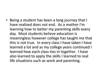 Being a student has been a long journey that I have realized does not end.  As a mother I’m learning how to better my parenting skills every day.  Most students believe education is meaningless however college has taught me that this is not true.  In every class I have taken I have learned a lot and as my college years continued I learned how each class ties in together.  I have also learned to apply the skills I learned to real life situations such as work and parenting.  