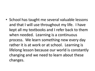 School has taught me several valuable lessons and that I will use throughout my life.  I have kept all my textbooks and I refer back to them when needed.  Learning is a continuous process.  We learn something new every day rather it is at work or at school.  Learning is lifelong lesson because our world is constantly changing and we need to learn about these changes.