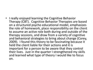 I really enjoyed learning the Cognitive Behavior Therapy (CBT).  Cognitive Behavior Therapies are based on a structured psycho educational model, emphasizes the role of homework, place responsibility on the client to assume an active role both during and outside of the therapy sessions, and draw from a variety of cognitive and behavioral strategies to bring about change (Corey, 2009).  I found this theory to be fascinating because it held the client liable for their actions and it is important for a person to be aware that they control their lives.  Just in the quarter I strengthened my skills and learned what type of theory I would like to focus on.