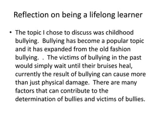 Reflection on being a lifelong learnerThe topic I chose to discuss was childhood bullying.  Bullying has become a popular topic and it has expanded from the old fashion bullying.  .  The victims of bullying in the past would simply wait until their bruises heal, currently the result of bullying can cause more than just physical damage.  There are many factors that can contribute to the determination of bullies and victims of bullies.
