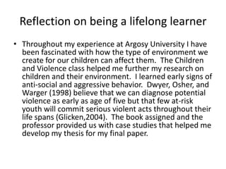 Reflection on being a lifelong learnerThroughout my experience at Argosy University I have been fascinated with how the type of environment we create for our children can affect them.  The Children and Violence class helped me further my research on children and their environment.  I learned early signs of anti-social and aggressive behavior.  Dwyer, Osher, and Warger (1998) believe that we can diagnose potential violence as early as age of five but that few at-risk youth will commit serious violent acts throughout their life spans (Glicken,2004).  The book assigned and the professor provided us with case studies that helped me develop my thesis for my final paper.