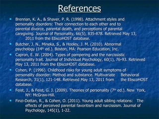 References Brennan, K. A., & Shaver, P. R. (1998). Attachment styles and  personality disorders: Their connection to each other and to  parental divorce, parental death, and perceptions of parental  caregiving. Journal of Personality, 66(5), 835-878. Retrieved May 13,  2011 from the EbscoHOST database. Butcher, J. N., Mineka, S., & Hooley, J. M. (2010). Abnormal  psychology (14 th  ed.). Boston, MA: Pearson Education, Inc. Capron, E. W. (2004). Types of pampering and the narcissistic  personality trait. Journal of Individual Psychology, 60(1), 76-93. Retrieved May 13, 2011 from the EbscoHOST database. Cohen, P. (1996). Childhood risks for young adult symptoms of  personality disorder: Method and substance. Multivariate  Behavioral Research, 31(1), 121-148. Retrieved May 13, 2011 from  the EbscoHOST database. Feist, J., & Feist, G. J. (2009). Theories of personality (7 th  ed.). New  York,  NY: McGraw-Hill. Finzi-Dottan, R., & Cohen, O. (2011). Young adult sibling relations:  The  effects of perceived parental favoritism and narcissism. Journal of  Psychology, 145(1), 1-22. 