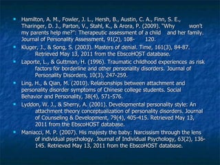 Hamilton, A. M., Fowler, J. L., Hersh, B., Austin, C. A., Finn, S. E.,  Tharinger, D. J., Parton, V., Stahl, K., & Arora, P. (2009). “Why  won’t my parents help me?”: Therapeutic assessment of a child  and her family. Journal of Personality Assessment, 91(2), 108- 120. Kluger, J., & Song, S. (2003). Masters of denial. Time, 161(3), 84-87.  Retrieved May 13, 2011 from the EbscoHOST database. Laporte, L., & Guttman, H. (1996). Traumatic childhood experiences  as risk  factors for borderline and other personality disorders.  Journal of  Personality Disorders, 10(3), 247-259. Ling, H., & Qian, M. (2010). Relationships between attachment and  personality disorder symptoms of Chinese college students. Social  Behavior and Personality, 38(4), 571-576. Lyddon, W. J., & Sherry, A. (2001). Developmental personality style: An  attachment theory conceptualization of personality disorders. Journal  of Counseling & Development, 79(4), 405-415. Retrieved May 13,  2011 from the EbscoHOST database. Maniacci, M. P. (2007). His majesty the baby: Narcissism through the lens  of individual psychology. Journal of Individual Psychology, 63(2), 136- 145. Retrieved May 13, 2011 from the EbscoHOST database. 