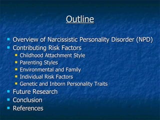 Outline Overview of Narcissistic Personality Disorder (NPD) Contributing Risk Factors Childhood Attachment Style Parenting Styles Environmental and Family  Individual Risk Factors Genetic and Inborn Personality Traits Future Research Conclusion References 