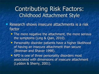 Contributing Risk Factors: Childhood Attachment Style Research shows insecure attachments is a risk factor  The more negative the attachment, the more serious the symptoms (Ling & Qian, 2010). Personality disorder patients have a higher likelihood of having an insecure attachment than secure (Brennan and Shaver 1998). NPD is one of three personality disorders most associated with dimensions of insecure attachment (Lyddon & Sherry, 2001). 