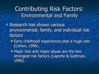 Contributing Risk Factors: Environmental and Family Research has shown various environmental, family, and individual risk factors Early childhood experiences play a huge role (Cohen, 1996). Major loss and major abuse are the two strongest risk factors (Laporte & Guttman, 1996). 