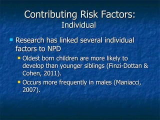 Contributing Risk Factors: Individual  Research has linked several individual factors to NPD Oldest born children are more likely to develop than younger siblings (Finzi-Dottan & Cohen, 2011). Occurs more frequently in males (Maniacci, 2007). 