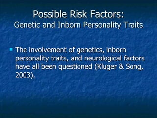 Possible Risk Factors: Genetic and Inborn Personality Traits The involvement of genetics, inborn personality traits, and neurological factors have all been questioned (Kluger & Song, 2003). 