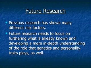 Future Research Previous research has shown many different risk factors. Future research needs to focus on furthering what is already known and developing a more in-depth understanding of the role that genetics and personality traits plays, as well. 