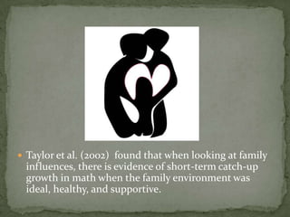  Taylor et al. (2002) found that when looking at family
 influences, there is evidence of short-term catch-up
 growth in math when the family environment was
 ideal, healthy, and supportive.
 