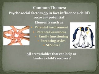 Common Themes:
Psychosocial factors do in fact influence a child’s
               recovery potential!
                Elements such as:
              Parental involvement
                Parental warmness
                 Family functioning
                   Parenting styles
                       SES level


           All are variables that can help or
                hinder a child’s recovery!
 