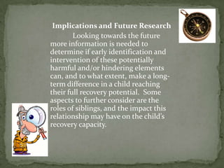 Implications and Future Research
        Looking towards the future
more information is needed to
determine if early identification and
intervention of these potentially
harmful and/or hindering elements
can, and to what extent, make a long-
term difference in a child reaching
their full recovery potential. Some
aspects to further consider are the
roles of siblings, and the impact this
relationship may have on the child’s
recovery capacity.
 