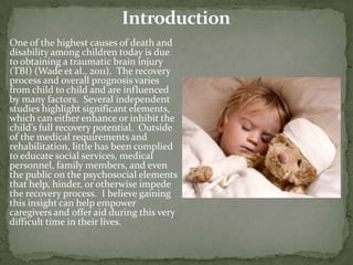 One of the highest causes of death and
disability among children today is due
to obtaining a traumatic brain injury
(TBI) (Wade et al., 2011). The recovery
process and overall prognosis varies
from child to child and are influenced
by many factors. Several independent
studies highlight significant elements,
which can either enhance or inhibit the
child’s full recovery potential. Outside
of the medical requirements and
rehabilitation, little has been complied
to educate social services, medical
personnel, family members, and even
the public on the psychosocial elements
that help, hinder, or otherwise impede
the recovery process. I believe gaining
this insight can help empower
caregivers and offer aid during this very
difficult time in their lives.
 