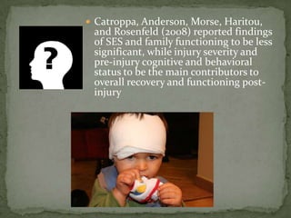  Catroppa, Anderson, Morse, Haritou,
 and Rosenfeld (2008) reported findings
 of SES and family functioning to be less
 significant, while injury severity and
 pre-injury cognitive and behavioral
 status to be the main contributors to
 overall recovery and functioning post-
 injury
 