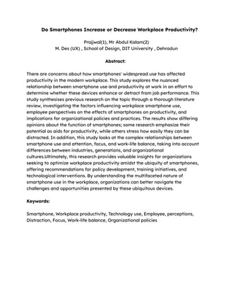 Do Smartphones Increase or Decrease Workplace Productivity?
Prajjwal(1), Mr Abdul Kalam(2)
M. Des (UX) , School of Design, DIT University , Dehradun
Abstract:
There are concerns about how smartphones' widespread use has affected
productivity in the modern workplace. This study explores the nuanced
relationship between smartphone use and productivity at work in an effort to
determine whether these devices enhance or detract from job performance. This
study synthesises previous research on the topic through a thorough literature
review, investigating the factors influencing workplace smartphone use,
employee perspectives on the effects of smartphones on productivity, and
implications for organizational policies and practices. The results show differing
opinions about the function of smartphones; some research emphasize their
potential as aids for productivity, while others stress how easily they can be
distracted. In addition, this study looks at the complex relationships between
smartphone use and attention, focus, and work-life balance, taking into account
differences between industries, generations, and organizational
cultures.Ultimately, this research provides valuable insights for organizations
seeking to optimize workplace productivity amidst the ubiquity of smartphones,
offering recommendations for policy development, training initiatives, and
technological interventions. By understanding the multifaceted nature of
smartphone use in the workplace, organizations can better navigate the
challenges and opportunities presented by these ubiquitous devices.
Keywords:
Smartphone, Workplace productivity, Technology use, Employee, perceptions,
Distraction, Focus, Work-life balance, Organizational policies
 