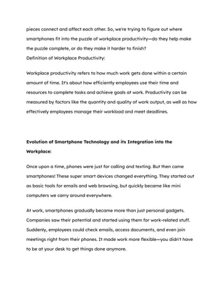 pieces connect and affect each other. So, we're trying to figure out where
smartphones fit into the puzzle of workplace productivity—do they help make
the puzzle complete, or do they make it harder to finish?
Definition of Workplace Productivity:
Workplace productivity refers to how much work gets done within a certain
amount of time. It's about how efficiently employees use their time and
resources to complete tasks and achieve goals at work. Productivity can be
measured by factors like the quantity and quality of work output, as well as how
effectively employees manage their workload and meet deadlines.
Evolution of Smartphone Technology and its Integration into the
Workplace:
Once upon a time, phones were just for calling and texting. But then came
smartphones! These super smart devices changed everything. They started out
as basic tools for emails and web browsing, but quickly became like mini
computers we carry around everywhere.
At work, smartphones gradually became more than just personal gadgets.
Companies saw their potential and started using them for work-related stuff.
Suddenly, employees could check emails, access documents, and even join
meetings right from their phones. It made work more flexible—you didn't have
to be at your desk to get things done anymore.
 