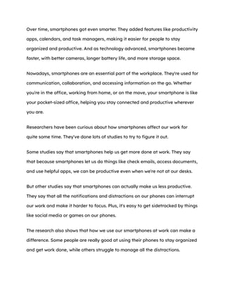 Over time, smartphones got even smarter. They added features like productivity
apps, calendars, and task managers, making it easier for people to stay
organized and productive. And as technology advanced, smartphones became
faster, with better cameras, longer battery life, and more storage space.
Nowadays, smartphones are an essential part of the workplace. They're used for
communication, collaboration, and accessing information on the go. Whether
you're in the office, working from home, or on the move, your smartphone is like
your pocket-sized office, helping you stay connected and productive wherever
you are.
Researchers have been curious about how smartphones affect our work for
quite some time. They've done lots of studies to try to figure it out.
Some studies say that smartphones help us get more done at work. They say
that because smartphones let us do things like check emails, access documents,
and use helpful apps, we can be productive even when we're not at our desks.
But other studies say that smartphones can actually make us less productive.
They say that all the notifications and distractions on our phones can interrupt
our work and make it harder to focus. Plus, it's easy to get sidetracked by things
like social media or games on our phones.
The research also shows that how we use our smartphones at work can make a
difference. Some people are really good at using their phones to stay organized
and get work done, while others struggle to manage all the distractions.
 